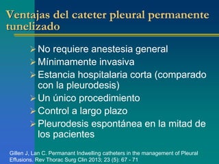 Ventajas del cateter pleural permanente 
tunelizado 
 No requiere anestesia general 
Mínimamente invasiva 
 Estancia hospitalaria corta (comparado 
con la pleurodesis) 
Un único procedimiento 
Control a largo plazo 
 Pleurodesis espontánea en la mitad de 
los pacientes 
Gillen J, Lan C. Permanant Indwelling catheters in the management of Pleural 
Effusions. Rev Thorac Surg Clin 2013; 23 (5): 67 - 71 
 