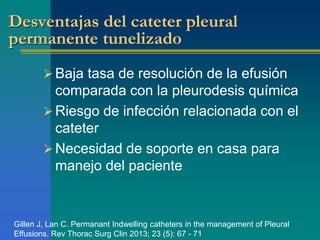 Desventajas del cateter pleural 
permanente tunelizado 
 Baja tasa de resolución de la efusión 
comparada con la pleurodesis química 
 Riesgo de infección relacionada con el 
cateter 
Necesidad de soporte en casa para 
manejo del paciente 
Gillen J, Lan C. Permanant Indwelling catheters in the management of Pleural 
Effusions. Rev Thorac Surg Clin 2013; 23 (5): 67 - 71 
 