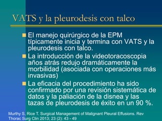 VATS y la pleurodesis con talco 
 El manejo quirúrgico de la EPM 
típicamente inicia y termina con VATS y la 
pleurodesis con talco. 
 La introducción de la videotoracoscopia 
años atrás redujo dramáticamente la 
morbilidad (asociada con operaciones más 
invasivas) 
 La eficacia del procedimiento ha sido 
confirmado por una revisión sistemática de 
datos y la paliación de la disnea y las 
tazas de pleurodesis de éxito en un 90 %. 
Murthy S, Rice T. Surgical Management of Malignant Pleural Effusions. Rev 
Thorac Surg Clin 2013; 23 (2): 43 - 49 
 