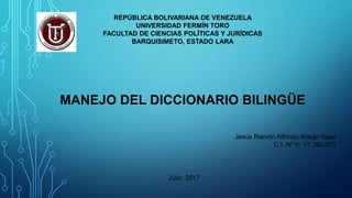 REPÚBLICA BOLIVARIANA DE VENEZUELA
UNIVERSIDAD FERMÍN TORO
FACULTAD DE CIENCIAS POLÍTICAS Y JURÍDICAS
BARQUISIMETO, ESTADO LARA
MANEJO DEL DICCIONARIO BILINGÜE
Jesús Ramón Alfonso Araujo Sáez
C.I. Nº V- 17.392.071
Julio, 2017
 