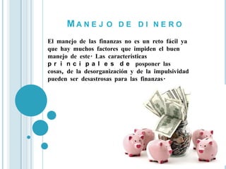 MA N E J O D E D I N E RO
El manejo de las finanzas no es un reto fácil ya
que hay muchos factores que impiden el buen
manejo de este. Las características
p r i n c i p a l e s d e posponer las
cosas, de la desorganización y de la impulsividad
pueden ser desastrosas para las finanzas.
 