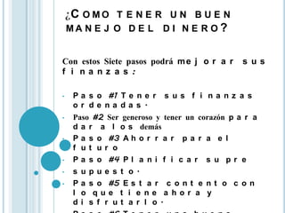 ¿C O M O T E N E R U N B U E N
    MA N E J O D E L D I N E R O ?


Con estos Siete pasos podrá m e j o r a r       s us
f i na nz a s :

•    P a s o #1 T e n e r   s us f i na nz a s
     or de na da s .
•    Paso #2 Ser generoso y tener un corazón p a r a
     d a r a l o s demás
•    P a s o #3 A h o r r a r p a r a e l
     f ut ur o
•    P a s o #4 P l a n i f i c a r s u p r e
•    s upue s t o.
•    P a s o #5 E s t a r c o n t e n t o c o n
     l o que t i e ne a hor a y
     di s f r ut a r l o.
 