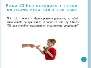 P A S O #2 S E R G E N E R O S O Y T E N E R
U N CORAZÓN P A R A D A R A L O S DEMÁS


S i Ud. conoce a alguna persona generosa, se habrá
dado cuenta de que nunca le falta. Es una ley bíblica:
"El que siembra escasamente, escasamente cosechará."
 