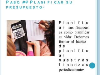 P A S O #4 P L A N I F I C A R S U
P RE S UP UE S T O.



                           Pl a n i f i c
                           a r sus finanzas
                           es como planificar
                           su vida. Debemos
                           formar el hábito
                           d e
                           p l a n i f i c
                           a r
                           n u e s t r a s
                           f i n a n z a s
                           periódicamente.
 