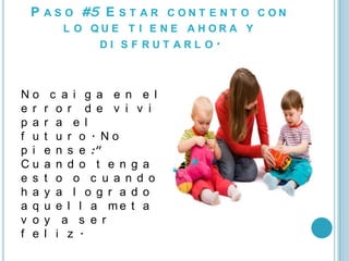 P A S O #5 E S T A R C O N T E N T O C O N
         L O QUE T I E NE AHORA Y
              DI S F RUT ARL O.



No     c a i g a e n e l
e r   r o r d e v i v i r
p a   r a e l
f u   t u r o . No
p i   e n s e :"
Cu    a n d o t e n g a
e s   t o o c u a n d o
h a   y a l o g r a d o
a q   u e l l a me t a
v o   y a s e r
f e   l i z .
 