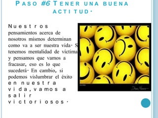 P A S O #6 T E N E R U N A B U E N A
              ACT I T UD.

Nu e s t r o s
pensamientos acerca de
nosotros mismos determinan
como va a ser nuestra vida. Si
tenemos mentalidad de víctima
y pensamos que vamos a
fracasar, eso es lo que
sucederá. En cambio, si
podemos vislumbrar el éxito
e n n u e s t r a
v i d a , v a mo s a
s a l i r
v i c t o r i o s o s .
 