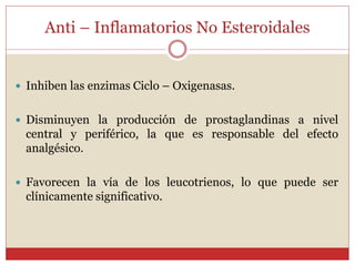 Anti – Inflamatorios No Esteroidales
 Inhiben las enzimas Ciclo – Oxigenasas.
 Disminuyen la producción de prostaglandinas a nivel
central y periférico, la que es responsable del efecto
analgésico.
 Favorecen la vía de los leucotrienos, lo que puede ser
clínicamente significativo.
 