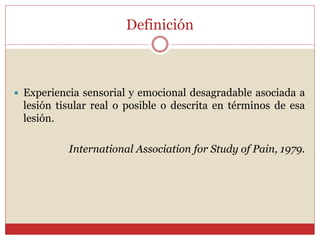 Definición
 Experiencia sensorial y emocional desagradable asociada a
lesión tisular real o posible o descrita en términos de esa
lesión.
International Association for Study of Pain, 1979.
 