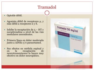 Tramadol
 Opioide débil.
 Agonista débil de receptores µ, y
más débil a receptores κ y δ.
 Inhibe la recaptación de 5 – HT y
noradrenalina a nivel de las vías
medulares ascendentes.
 Primera línea en dolor moderado
junto a AINEs y/o paracetamol.
 Sus efectos en médula espinal y
en la recaptación de
neurotransmisores lo hacen muy
efectivo en dolor neuropático.
 