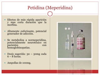 Petidina (Meperidina)
 Efectos de más rápida aparición
y mas corta duración que la
morfina.
 Altamente euforizante, potencial
generador de adicción.
 Se metaboliza a normeperidina,
potencialmente neurotóxico en
pacientes con
hemoglobinopatías.
 Dosis sugerida: 30 – 50mg cada
6 – 8 horas.
 Ampollas de 100mg.
 