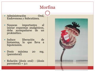 Morfina
 Administración Oral,
Endovenosa y Subcutánea.
 Nauseas importantes al
iniciar esquemas analgésicos,
debe acompañarse de un
prokinético.
 Induce liberación de
histamina, lo que lleva a
hipotensión.
 Dosis máxima 20 mg.
(parenteral)
 Relación (dosis oral) : (dosis
parenteral) = 3:1
 