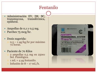 Fentanilo
 Administración EV, IM, SC,
transmucosa, transdérmica,
epidural.
 Ampollas de 0,1 y 0,5 mg.
 Parches 75 mcg/hr.
 Dosis sugerida:
 0,5 – 1 µg/kg/hr por máximo
72 horas.
 Paciente de 70 Kilos
 2 ampollas 0,5 mg en 250cc
Sol. Fisiológica.
 1 mL = 4 µg fentanil0.
 Infusión de 8 – 17 mL/h.
 