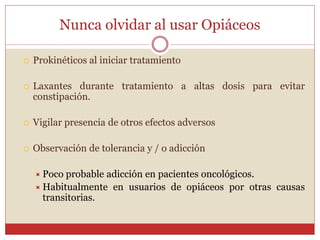 Nunca olvidar al usar Opiáceos
 Prokinéticos al iniciar tratamiento
 Laxantes durante tratamiento a altas dosis para evitar
constipación.
 Vigilar presencia de otros efectos adversos
 Observación de tolerancia y / o adicción
 Poco probable adicción en pacientes oncológicos.
 Habitualmente en usuarios de opiáceos por otras causas
transitorias.
 