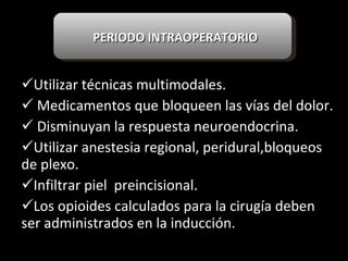 Utilizar técnicas multimodales. Medicamentos que bloqueen las vías del dolor. Disminuyan la respuesta neuroendocrina. Utilizar anestesia regional, peridural,bloqueos de plexo. Infiltrar piel  preincisional. Los opioides calculados para la cirugía deben ser administrados en la inducción. PERIODO INTRAOPERATORIO 