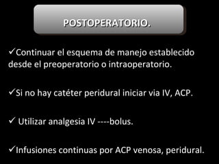 POSTOPERATORIO.   Continuar el esquema de manejo establecido desde el preoperatorio o intraoperatorio. Si no hay catéter peridural iniciar via IV, ACP. Utilizar analgesia IV ----bolus. Infusiones continuas por ACP venosa, peridural. 