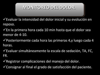 MONITOREO DEL DOLOR.   Evaluar la intensidad del dolor inicial y su evolución en reposo. En la primera hora cada 10 min hasta que el dolor sea menor de 4-10. Posteriormente cada hora las primeras 4,y luego cada 4 horas. Evaluar simultáneamente la escala de sedación, TA, FC, FR. Registrar complicaciones del manejo del dolor. Consignar al final el grado de satisfacción del paciente. 