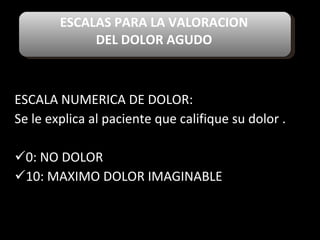ESCALAS PARA LA VALORACION  DEL DOLOR AGUDO  ESCALA NUMERICA DE DOLOR: Se le explica al paciente que califique su dolor . 0: NO DOLOR 10: MAXIMO DOLOR IMAGINABLE 