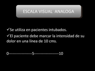 ESCALA VISUAL  ANALOGA Se utiliza en pacientes intubados. El paciente debe marcar la intensidad de su dolor en una línea de 10 cms. 0------------------5-------------------10 