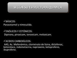 BÁSICOS:  Paracetamol y nimesulida. ENÓLICOS Y CETÓNICOS:  Dipirona, piroxicam, tenoxicam, meloxicam. ACIDOS CARBOXÍLICOS: AAS, Ac. Mefenámico, clonixinato de lisina, diclofenac, ketorolaco, indometacina, naproxeno, ketoprofeno, ibuprofeno.   SEGÚN SU ESTRUCTURA QUIMICA 
