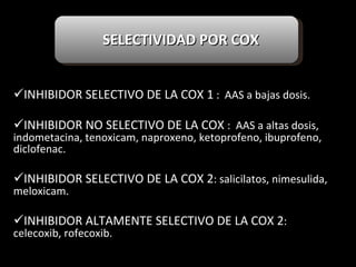   INHIBIDOR SELECTIVO DE LA COX 1  :  AAS a bajas dosis. INHIBIDOR NO SELECTIVO DE LA COX  :  AAS a altas dosis, indometacina, tenoxicam, naproxeno, ketoprofeno, ibuprofeno, diclofenac. INHIBIDOR SELECTIVO DE LA COX 2 : salicilatos, nimesulida, meloxicam. INHIBIDOR ALTAMENTE SELECTIVO DE LA COX 2 :  celecoxib, rofecoxib.   SELECTIVIDAD POR COX 