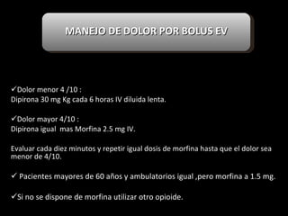 Dolor menor 4 /10 : Dipirona 30 mg Kg cada 6 horas IV diluida lenta. Dolor mayor 4/10 : Dipirona igual  mas Morfina 2.5 mg IV. Evaluar cada diez minutos y repetir igual dosis de morfina hasta que el dolor sea menor de 4/10. Pacientes mayores de 60 años y ambulatorios igual ,pero morfina a 1.5 mg. Si no se dispone de morfina utilizar otro opioide. MANEJO DE DOLOR POR BOLUS EV 
