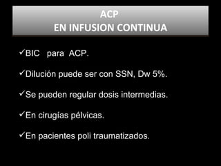 ACP  EN INFUSION CONTINUA BIC  para  ACP.  Dilución puede ser con SSN, Dw 5%. Se pueden regular dosis intermedias. En cirugías pélvicas. En pacientes poli traumatizados. 