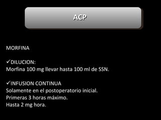     MORFINA   DILUCION: Morfina 100 mg llevar hasta 100 ml de SSN. INFUSION CONTINUA Solamente en el postoperatorio inicial. Primeras 3 horas máximo. Hasta 2 mg hora. ACP 