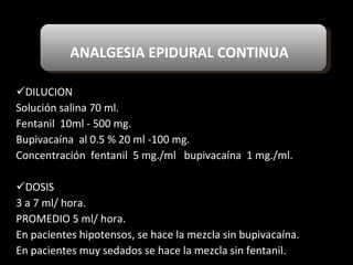 ANALGESIA EPIDURAL CONTINUA DILUCION Solución salina 70 ml. Fentanil  10ml - 500 mg. Bupivacaína  al 0.5 % 20 ml -100 mg. Concentración  fentanil  5 mg./ml  bupivacaína  1 mg./ml. DOSIS 3 a 7 ml/ hora. PROMEDIO 5 ml/ hora. En pacientes hipotensos, se hace la mezcla sin bupivacaína. En pacientes muy sedados se hace la mezcla sin fentanil. 