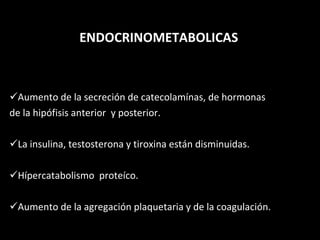 ENDOCRINOMETABOLICAS Aumento de la secreción de catecolamínas, de hormonas de la hipófisis anterior  y posterior. La insulina, testosterona y tiroxina están disminuidas. Hípercatabolismo  proteíco. Aumento de la agregación plaquetaria y de la coagulación. 