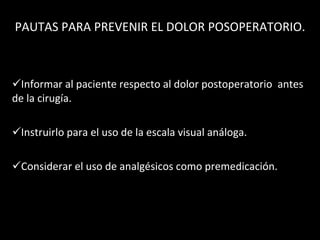 PAUTAS PARA PREVENIR EL DOLOR POSOPERATORIO. Informar al paciente respecto al dolor postoperatorio  antes de la cirugía. Instruirlo para el uso de la escala visual análoga.  Considerar el uso de analgésicos como premedicación. 