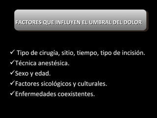 FACTORES QUE INFLUYEN EL UMBRAL DEL DOLOR Tipo de cirugía, sitio, tiempo, tipo de incisión. Técnica anestésica. Sexo y edad. Factores sicológicos y culturales. Enfermedades coexistentes. 