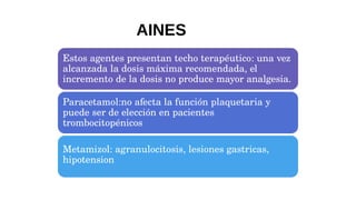 Estos agentes presentan techo terapéutico: una vez
alcanzada la dosis máxima recomendada, el
incremento de la dosis no produce mayor analgesia.
Paracetamol:no afecta la función plaquetaria y
puede ser de elección en pacientes
trombocitopénicos
Metamizol: agranulocitosis, lesiones gastricas,
hipotension
AINES
 