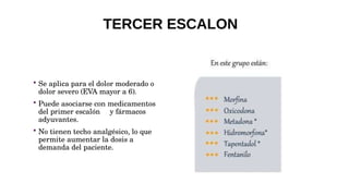  Se aplica para el dolor moderado o
dolor severo (EVA mayor a 6).
 Puede asociarse con medicamentos
del primer escalón y fármacos
adyuvantes.
 No tienen techo analgésico, lo que
permite aumentar la dosis a
demanda del paciente.
TERCER ESCALON
 