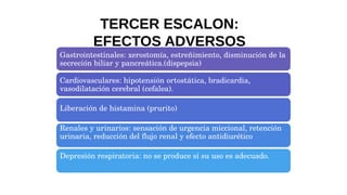 Gastrointestinales: xerostomía, estreñimiento, disminución de la
secreción biliar y pancreática.(dispepsia)
Cardiovasculares: hipotensión ortostática, bradicardia,
vasodilatación cerebral (cefalea).
Liberación de histamina (prurito)
Renales y urinarios: sensación de urgencia miccional, retención
urinaria, reducción del flujo renal y efecto antidiurético
Depresión respiratoria: no se produce si su uso es adecuado.
TERCER ESCALON:
EFECTOS ADVERSOS
 