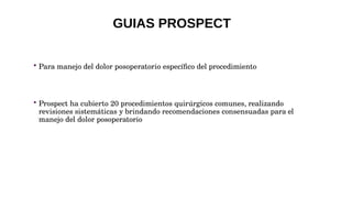  Para manejo del dolor posoperatorio específico del procedimiento
 Prospect ha cubierto 20 procedimientos quirúrgicos comunes, realizando
revisiones sistemáticas y brindando recomendaciones consensuadas para el
manejo del dolor posoperatorio
GUIAS PROSPECT
 