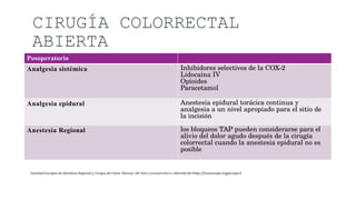 CIRUGÍA COLORRECTAL
ABIERTA
Posoperatorio
Analgesia sistémica Inhibidores selectivos de la COX-2
Lidocaína IV
Opioides
Paracetamol
Analgesia epidural Anestesia epidural torácica continua y
analgesia a un nivel apropiado para el sitio de
la incisión
Anestesia Regional los bloqueos TAP pueden considerarse para el
alivio del dolor agudo después de la cirugía
colorrectal cuando la anestesia epidural no es
posible
 