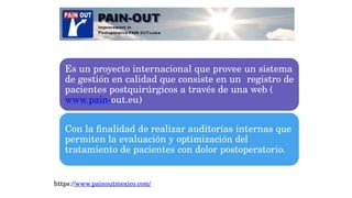 Es un proyecto internacional que provee un sistema
de gestión en calidad que consiste en un registro de
pacientes postquirúrgicos a través de una web (
www.pain-out.eu)
Con la finalidad de realizar auditorías internas que
permiten la evaluación y optimización del
tratamiento de pacientes con dolor postoperatorio.
https://www.painoutmexico.com/
 