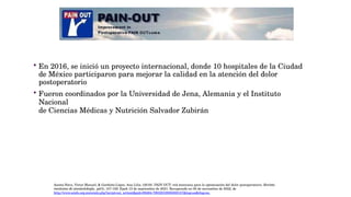  En 2016, se inició un proyecto internacional, donde 10 hospitales de la Ciudad
de México participaron para mejorar la calidad en la atención del dolor
postoperatorio
 Fueron coordinados por la Universidad de Jena, Alemania y el Instituto
Nacional
de Ciencias Médicas y Nutrición Salvador Zubirán
Acosta-Nava, Víctor Manuel, & Garduño-López, Ana Lilia. (2019). PAIN OUT: red mexicana para la optimización del dolor postoperatorio. Revista
mexicana de anestesiología, 42(3), 157-159. Epub 13 de septiembre de 2021. Recuperado en 05 de noviembre de 2022, de
http://www.scielo.org.mx/scielo.php?script=sci_arttext&pid=S0484-79032019000300157&lng=es&tlng=es.
 