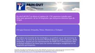 En abril del 2017 se obtuvo el registro de 1,761 pacientes tratados para
dolor post operatorio de los 10 hospitales que incluyeron distintos tipos de
cirugía
(Cirugía General, Ortopedia, Tórax, Obstetricia y Urología)
Se realizó una revisión de los resultados y un análisis con la red mexicana de
Pain Out y la visita de los doctores Winfried Meissner, Dick Chapman y Ruth
Zaslansky, quienes son los representantes de PAIN OUT internacional. Este
workshop estableció las bases para las nuevas estrategias analgésicas en los
hospitales participantes.
Acosta-Nava, Víctor Manuel, & Garduño-López, Ana Lilia. (2019). PAIN OUT: red mexicana para la optimización del dolor postoperatorio. Revista
mexicana de anestesiología, 42(3), 157-159. Epub 13 de septiembre de 2021. Recuperado en 05 de noviembre de 2022, de
http://www.scielo.org.mx/scielo.php?script=sci_arttext&pid=S0484-79032019000300157&lng=es&tlng=es.
 