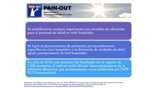 Se establecieron cambios importantes con jornadas de educación
para el personal de salud en ocho hospitales
Se logró el planteamiento de protocolos por procedimiento
específico en cinco hospitales y la formación de unidades de dolor
agudo postoperatorio en tres hospitales.
En julio de 2018, este proyecto fue finalizado con el registro de
2,939 pacientes, el cual permitió obtener datos particulares de la
población Mexicana, que próximamente serán publicados por PAIN
OUT Internacional.
Acosta-Nava, Víctor Manuel, & Garduño-López, Ana Lilia. (2019). PAIN OUT: red mexicana para la optimización del dolor postoperatorio. Revista
mexicana de anestesiología, 42(3), 157-159. Epub 13 de septiembre de 2021. Recuperado en 05 de noviembre de 2022, de
http://www.scielo.org.mx/scielo.php?script=sci_arttext&pid=S0484-79032019000300157&lng=es&tlng=es.
 