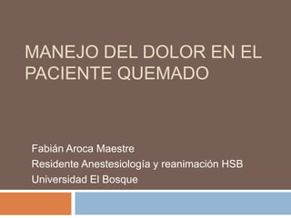 MANEJO DEL DOLOR EN EL
PACIENTE QUEMADO



Fabián Aroca Maestre
Residente Anestesiología y reanimación HSB
Universidad El Bosque
 
