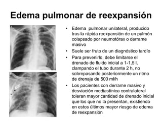 Edema pulmonar de reexpansión
           • Edema pulmonar unilateral, producido
             tras la rápida reexpansión de un pulmón
             colapsado por neumotórax o derrame
             masivo
           • Suele ser fruto de un diagnóstico tardío
           • Para prevenirlo, debe limitarse el
             drenado de fluido inicial a 1-1,5 l,
             clampando el tubo durante 2 h, no
             sobrepasando posteriormente un ritmo
             de drenaje de 500 ml/h
           • Los pacientes con derrame masivo y
             desviación mediastínica contralateral
             toleran mayor cantidad de drenado inicial
             que los que no la presentan, existiendo
             en estos últimos mayor riesgo de edema
             de reexpansión
 
