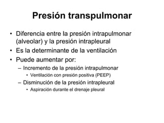 Presión transpulmonar
• Diferencia entre la presión intrapulmonar
  (alveolar) y la presión intrapleural
• Es la determinante de la ventilación
• Puede aumentar por:
  – Incremento de la presión intrapulmonar
     • Ventilación con presión positiva (PEEP)
  – Disminución de la presión intrapleural
     • Aspiración durante el drenaje pleural
 