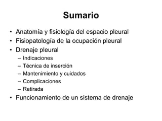 Sumario
• Anatomía y fisiología del espacio pleural
• Fisiopatología de la ocupación pleural
• Drenaje pleural
  –   Indicaciones
  –   Técnica de inserción
  –   Mantenimiento y cuidados
  –   Complicaciones
  –   Retirada
• Funcionamiento de un sistema de drenaje
 
