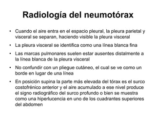 Radiología del neumotórax
• Cuando el aire entra en el espacio pleural, la pleura parietal y
  visceral se separan, haciendo visible la pleura visceral
• La pleura visceral se identifica como una línea blanca fina
• Las marcas pulmonares suelen estar ausentes distalmente a
  la línea blanca de la pleura visceral
• No confundir con un pliegue cutáneo, el cual se ve como un
  borde en lugar de una línea
• En posición supina la parte más elevada del tórax es el surco
  costofrénico anterior y el aire acumulado a ese nivel produce
  el signo radiográfico del surco profundo o bien se muestra
  como una hiperlucencia en uno de los cuadrantes superiores
  del abdomen
 