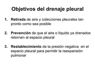 Objetivos del drenaje pleural
1. Retirada de aire y colecciones pleurales tan
   pronto como sea posible

2. Prevención de que el aire o líquido ya drenados
   retornen al espacio pleural

3. Restablecimiento de la presión negativa en el
   espacio pleural para permitir la reexpansión
   pulmonar
 