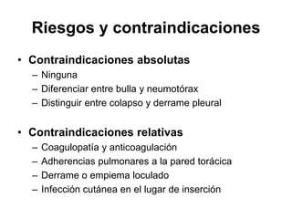 Riesgos y contraindicaciones
• Contraindicaciones absolutas
  – Ninguna
  – Diferenciar entre bulla y neumotórax
  – Distinguir entre colapso y derrame pleural


• Contraindicaciones relativas
  –   Coagulopatía y anticoagulación
  –   Adherencias pulmonares a la pared torácica
  –   Derrame o empiema loculado
  –   Infección cutánea en el lugar de inserción
 