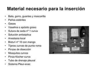 Material necesario para la inserción
•   Bata, gorro, guantes y mascarilla
•   Paños estériles
•   Gasas
•   Vaselina o apósito graso
•   Sutura de seda nº 1 curva
•   Solución antiséptica
•   Anestesia local
•   Bisturí nº 10 con mango
•   Tijeras curvas de punta roma
•   Pinzas de disección
•   Mosquitos curvos
•   Pinza Kocher curva
•   Tubo de drenaje pleural
•   Sistema Pleur-evac
 