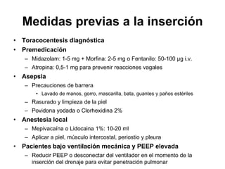 Medidas previas a la inserción
• Toracocentesis diagnóstica
• Premedicación
   – Midazolam: 1-5 mg + Morfina: 2-5 mg o Fentanilo: 50-100 μg i.v.
   – Atropina: 0,5-1 mg para prevenir reacciones vagales
• Asepsia
   – Precauciones de barrera
       • Lavado de manos, gorro, mascarilla, bata, guantes y paños estériles
   – Rasurado y limpieza de la piel
   – Povidona yodada o Clorhexidina 2%
• Anestesia local
   – Mepivacaína o Lidocaina 1%: 10-20 ml
   – Aplicar a piel, músculo intercostal, periostio y pleura
• Pacientes bajo ventilación mecánica y PEEP elevada
   – Reducir PEEP o desconectar del ventilador en el momento de la
     inserción del drenaje para evitar penetración pulmonar
 