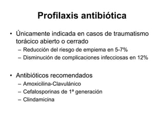 Profilaxis antibiótica
• Únicamente indicada en casos de traumatismo
  torácico abierto o cerrado
  – Reducción del riesgo de empiema en 5-7%
  – Disminución de complicaciones infecciosas en 12%


• Antibióticos recomendados
  – Amoxicilina-Clavulánico
  – Cefalosporinas de 1ª generación
  – Clindamicina
 